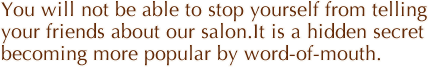 You will not be able to stop yourself from telling your friends about our salon.It is a hidden secret becoming more popular by word-of-mouth. 